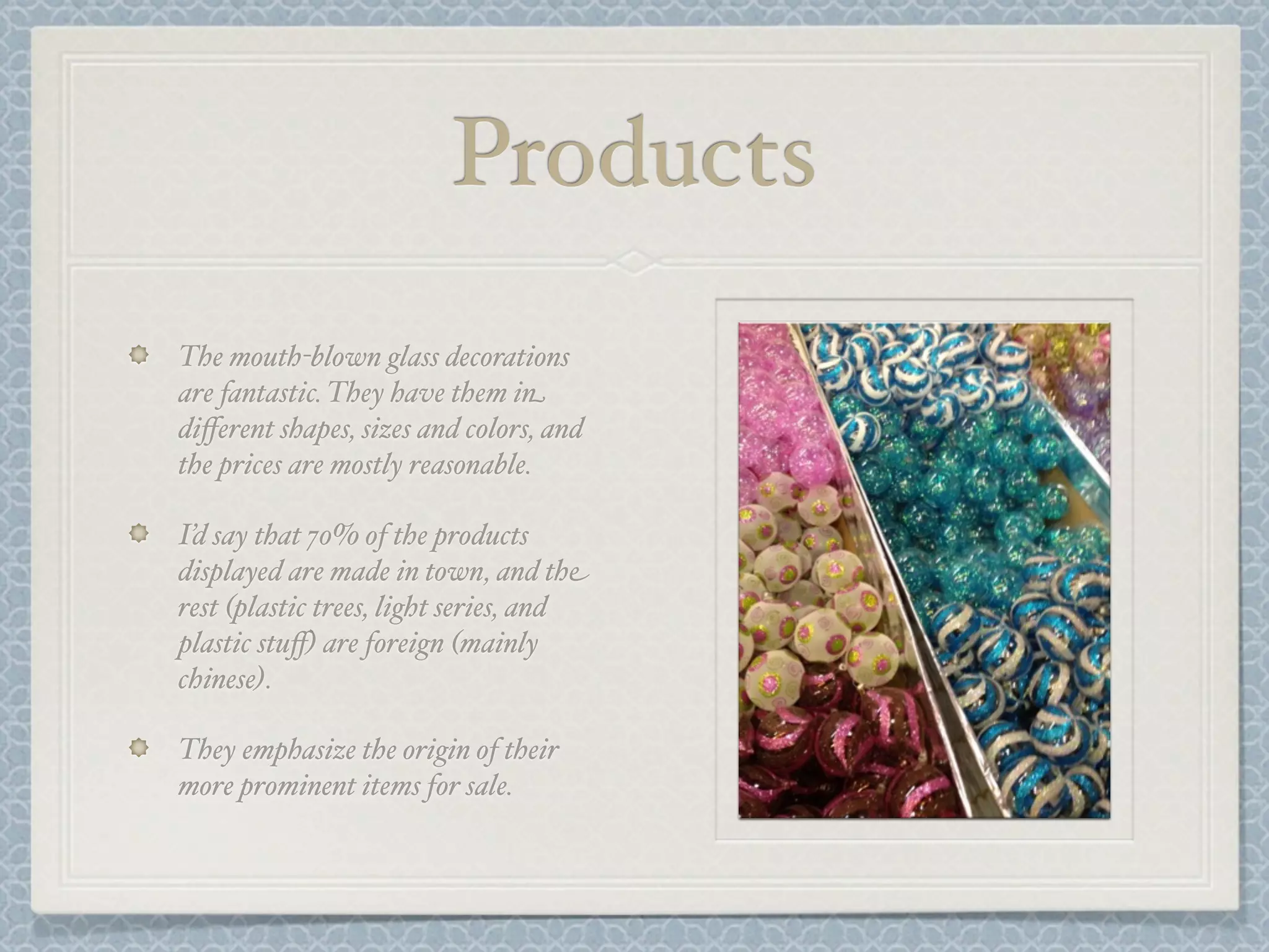 Products
The mouth-blown glass decorations
are fantastic. They have them in
diﬀerent shapes, sizes and colors, and
the prices are mostly reasonable.

I’d say that 70% of the products
displayed are made in town, and the
rest (plastic trees, light series, and
plastic stuﬀ) are foreign (mainly
chinese).

They emphasize the origin of their
more prominent items for sale.
 