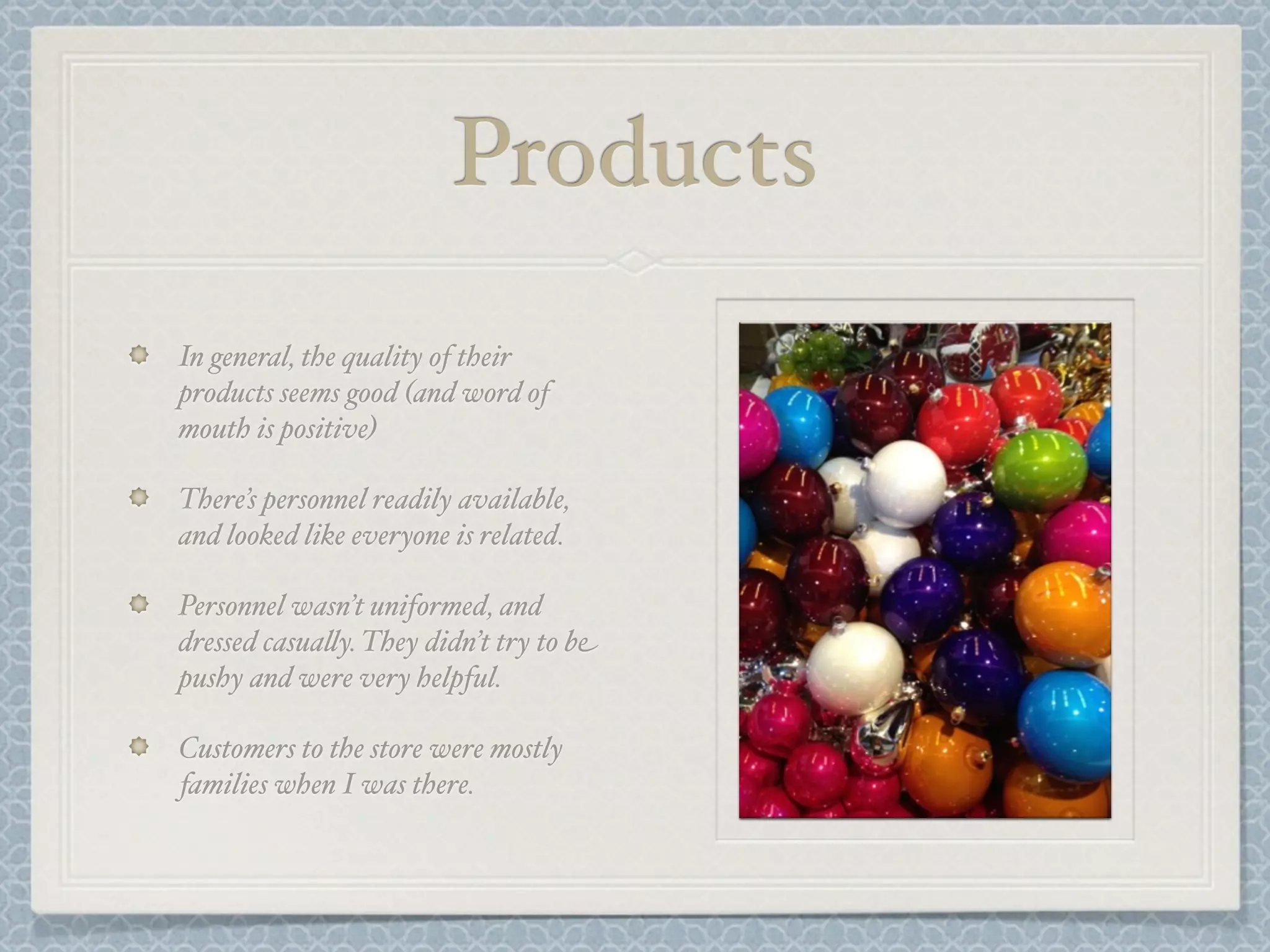 Products
In general, the quality of their
products seems good (and word of
mouth is positive)

There’s personnel readily available,
and looked like everyone is related.

Personnel wasn’t uniformed, and
dressed casua&y. They didn’t try to be
pushy and were very helpful.

Customers to the store were mostly
families when I was there.
 