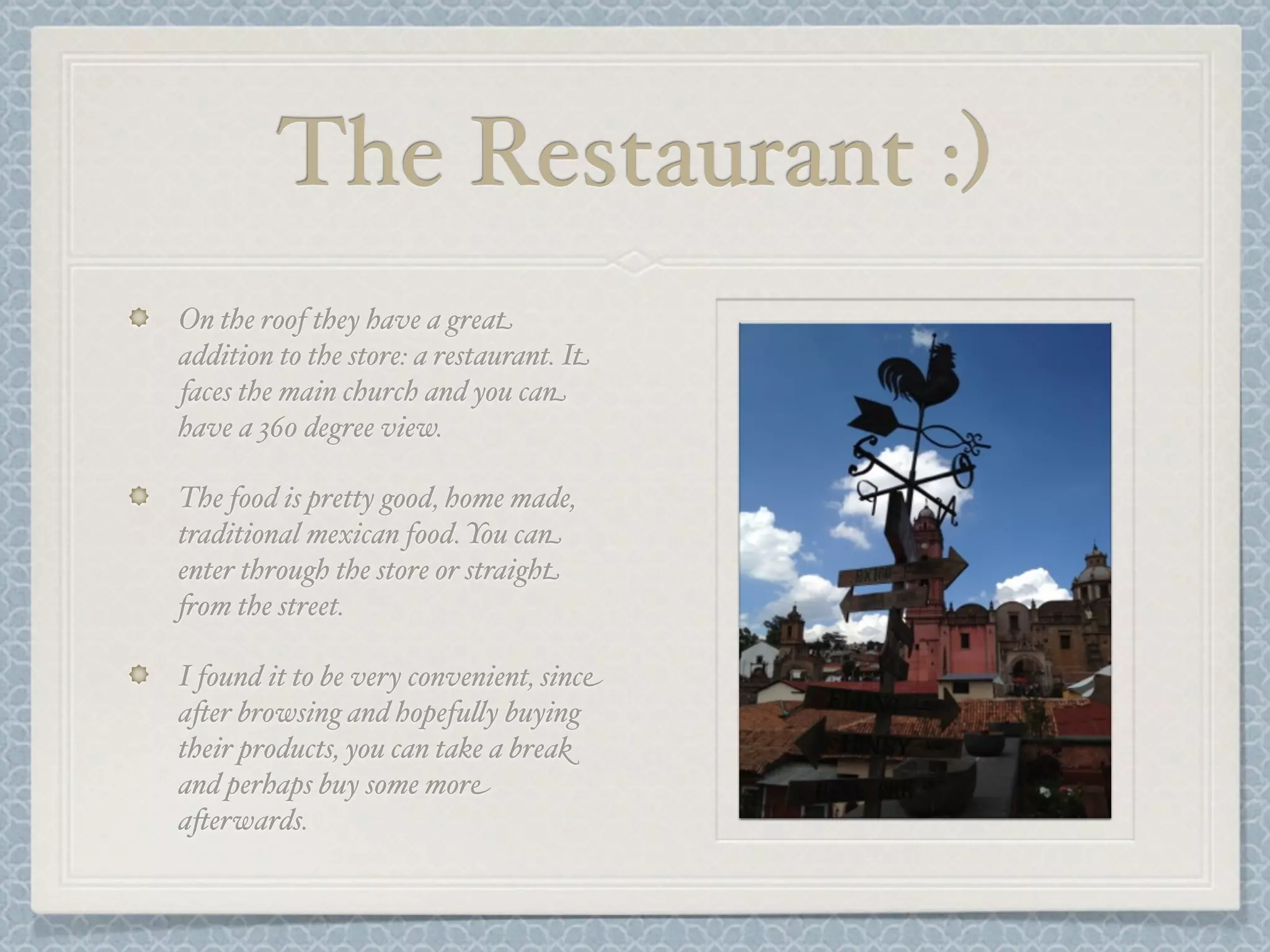 The Restaurant :)
On the roof they have a great
addition to the store: a restaurant. It
faces the main church and you can
have a 360 degree view.

The food is pretty good, home made,
traditional mexican food. You can
enter through the store or straight
+om the street.

I found it to be very convenient, since
a-er browsing and hopefu&y buying
their products, you can take a break
and perhaps buy some more
a-erwards.
 