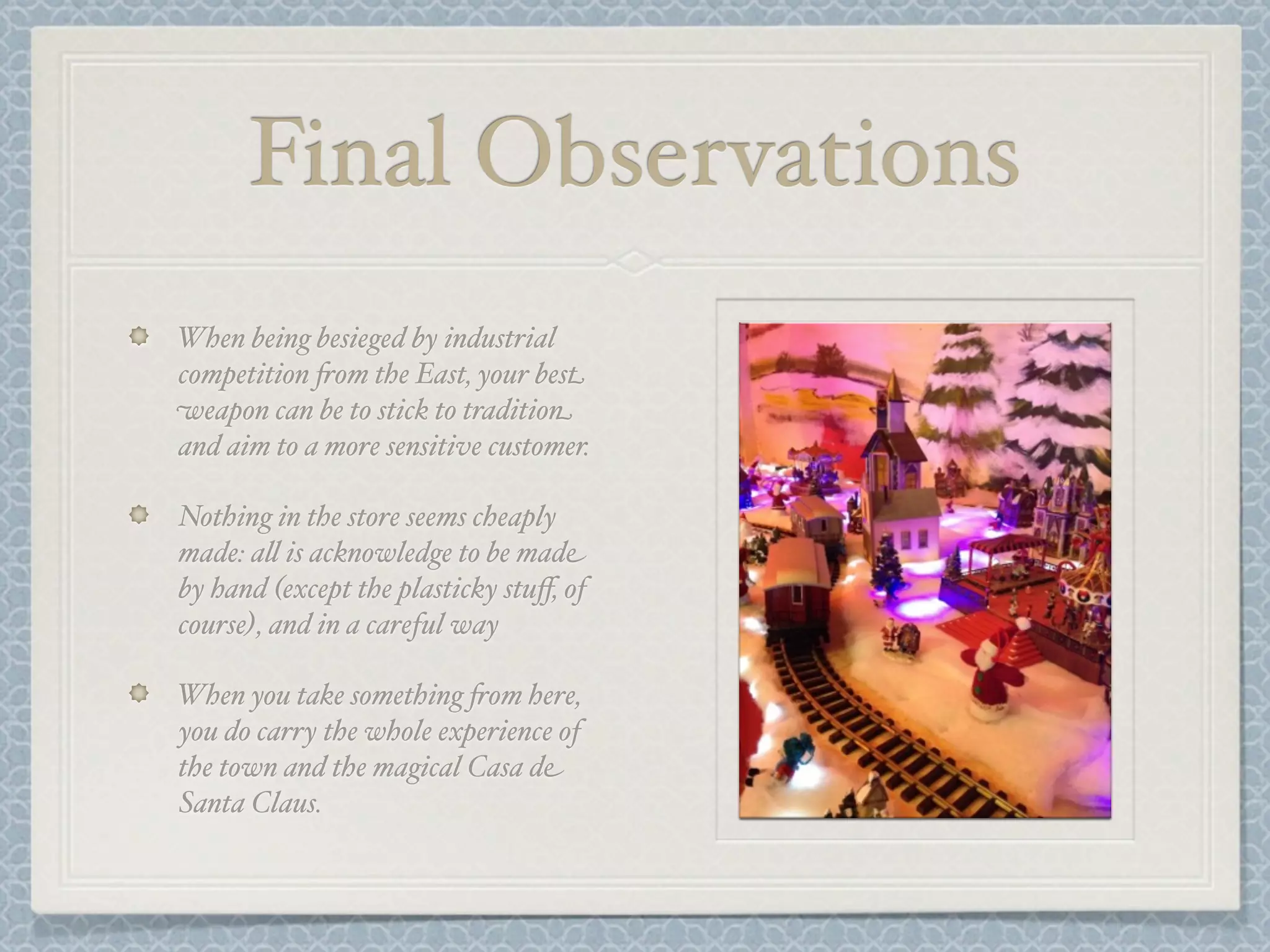 Final Observations
When being besieged by industrial
competition +om the East, your best
weapon can be to stick to tradition
and aim to a more sensitive customer.

Nothing in the store seems cheaply
made: a& is acknowledge to be made
by hand (except the plasticky stuﬀ, of
course), and in a careful way

When you take something +om here,
you do carry the whole experience of
the town and the magical Casa de
Santa Claus.
 