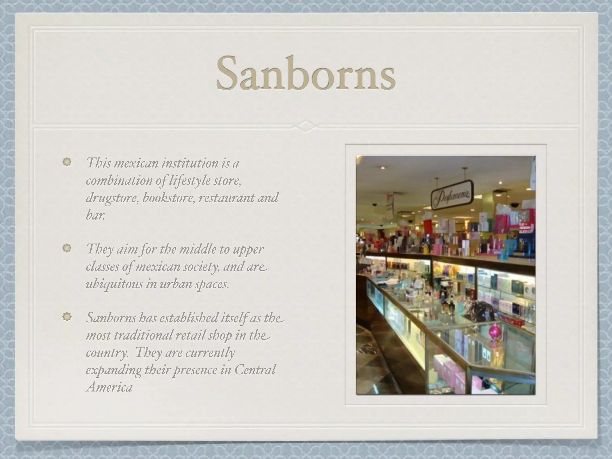 Sanborns
This mexican institution is a
combination of lifestyle store,
drugstore, bookstore, restaurant and
bar.

They aim for the middle to upper
classes of mexican society, and are
ubiquitous in urban spaces.

Sanborns has established itself as the
most traditional retail shop in the
country. They are currently
expanding their presence in Central
America
 