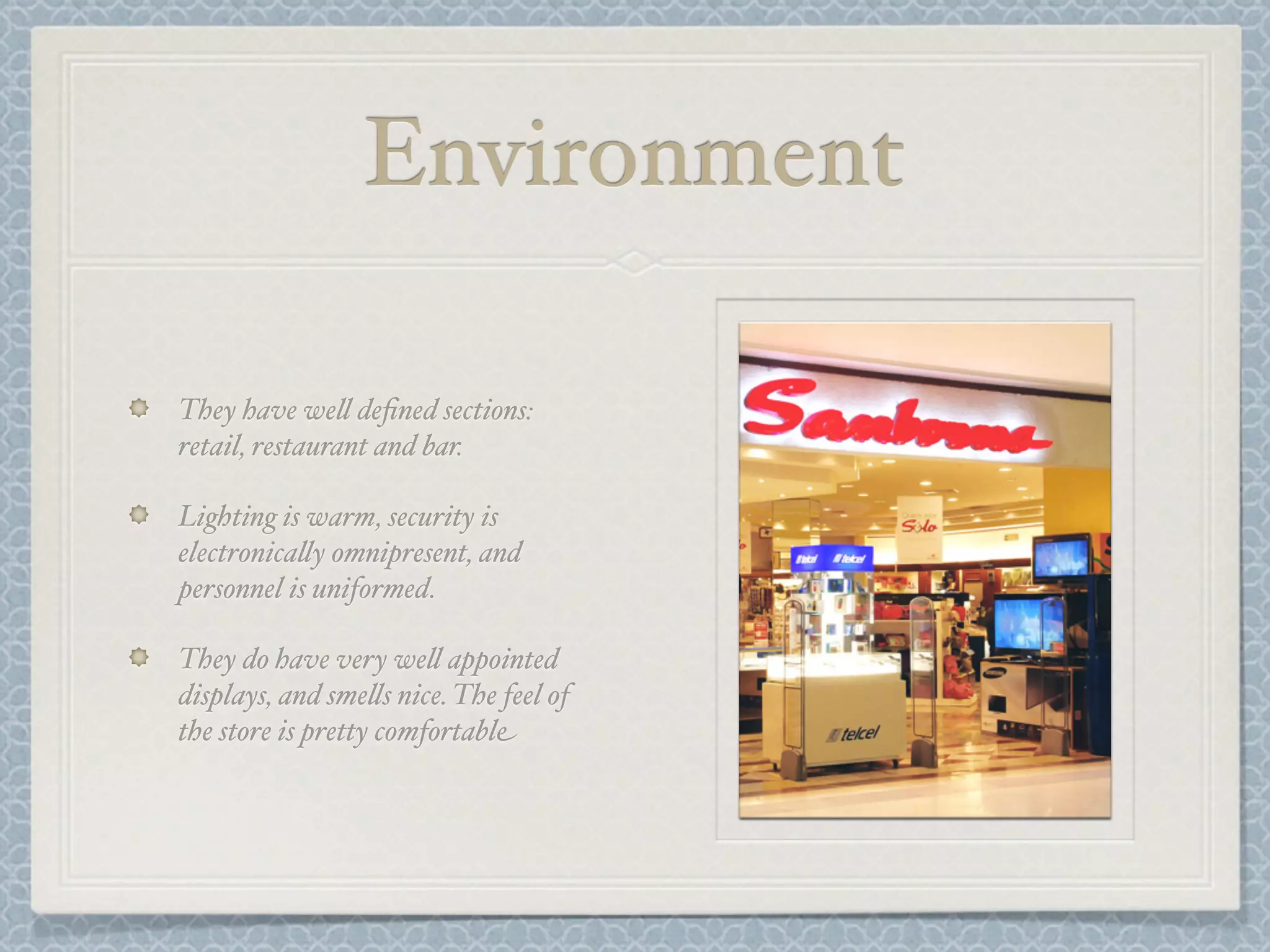 Environment

They have we& deﬁned sections:
retail, restaurant and bar.

Lighting is warm, security is
electronica&y omnipresent, and
personnel is uniformed.

They do have very we& appointed
displays, and sme&s nice. The feel of
the store is pretty comfortable
 