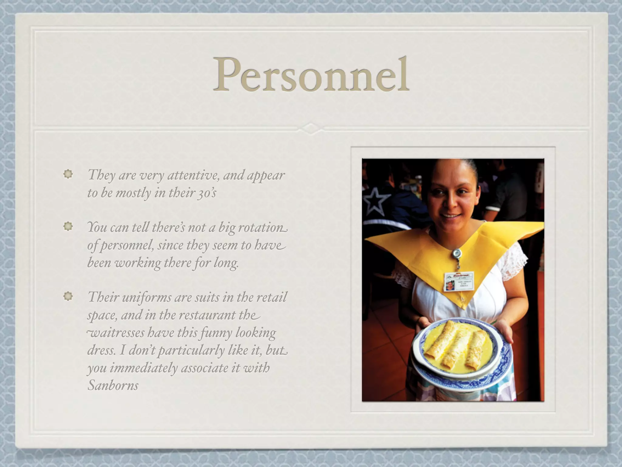 Personnel
They are very attentive, and appear
to be mostly in their 30’s

You can te& there’s not a big rotation
of personnel, since they seem to have
been working there for long.

Their uniforms are suits in the retail
space, and in the restaurant the
waitresses have this funny looking
dress. I don’t particularly like it, but
you immediately associate it with
Sanborns
 