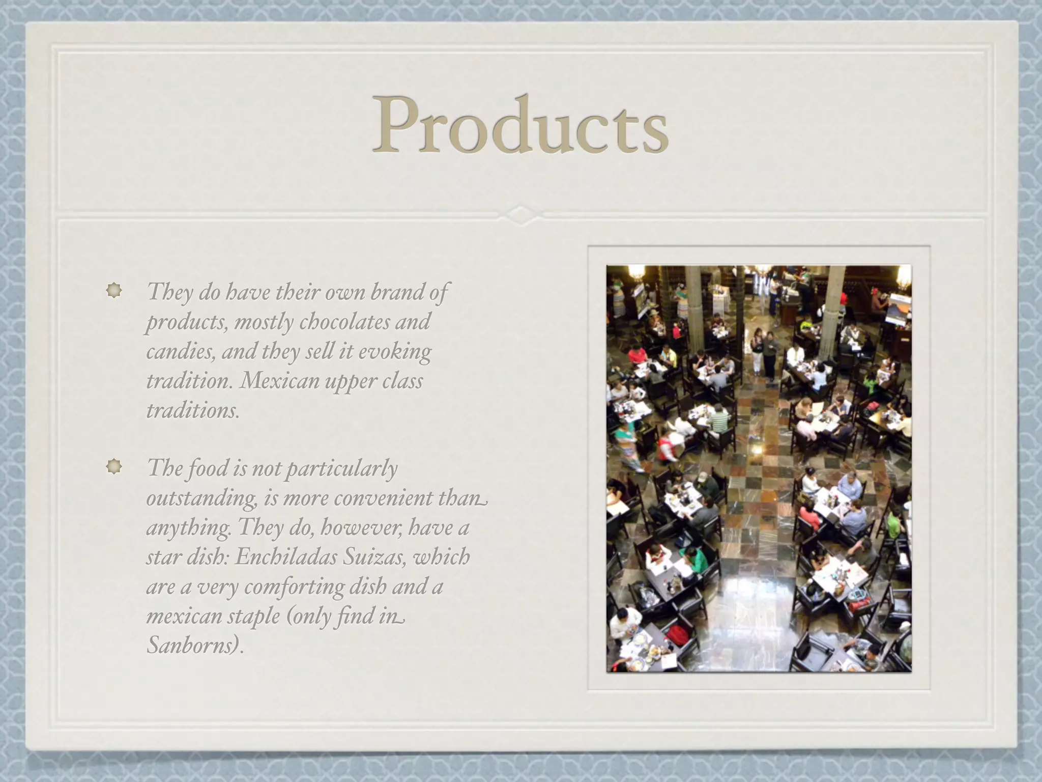 Products
They do have their own brand of
products, mostly chocolates and
candies, and they se& it evoking
tradition. Mexican upper class
traditions.

The food is not particularly
outstanding, is more convenient than
anything. They do, however, have a
star dish: Enchiladas Suizas, which
are a very comforting dish and a
mexican staple (only ﬁnd in
Sanborns).
 