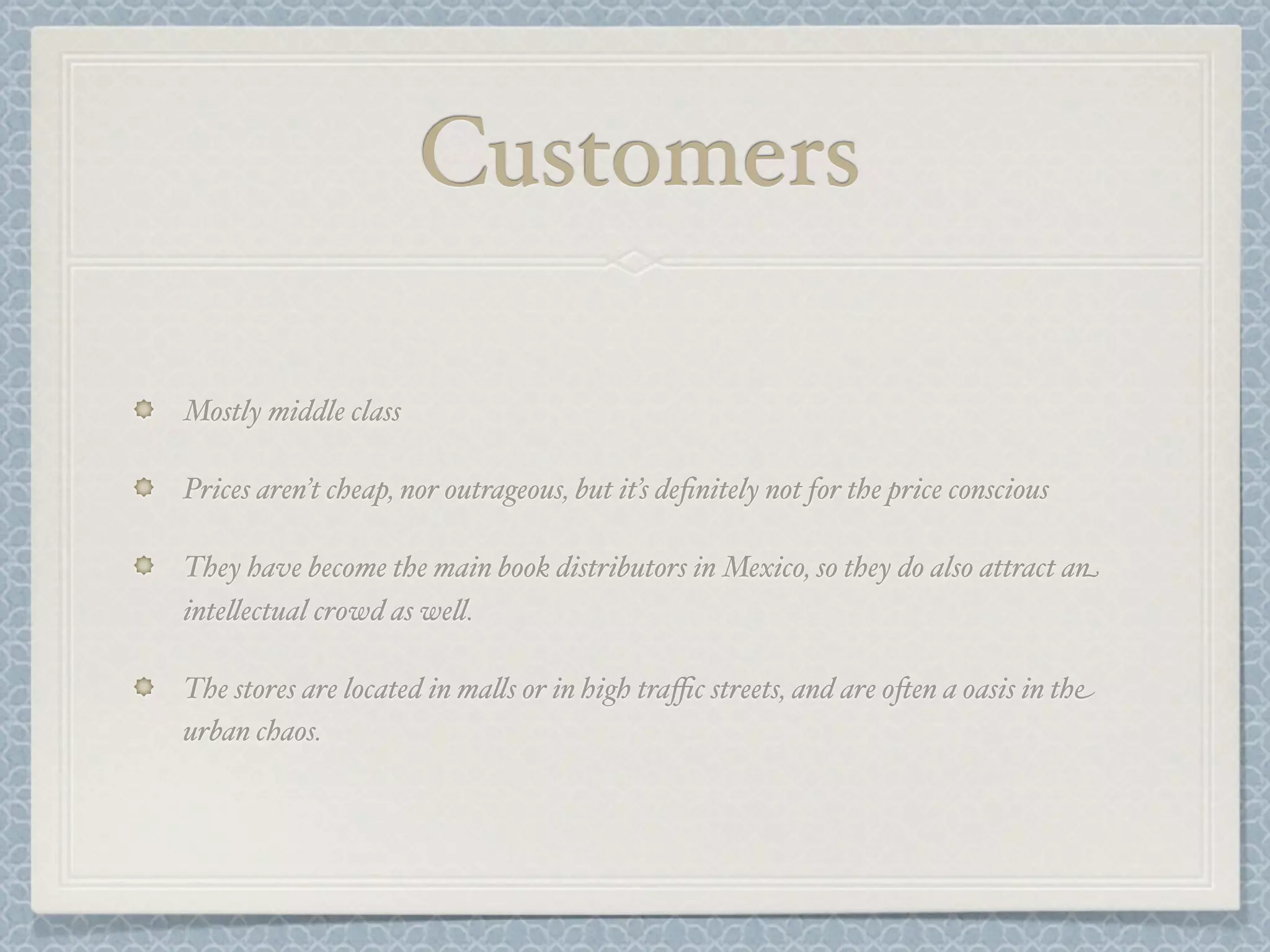Customers

Mostly middle class

Prices aren’t cheap, nor outrageous, but it’s deﬁnitely not for the price conscious

They have become the main book distributors in Mexico, so they do also attract an
inte&ectual crowd as we&.

The stores are located in ma&s or in high traﬃc streets, and are o-en a oasis in the
urban chaos.
 