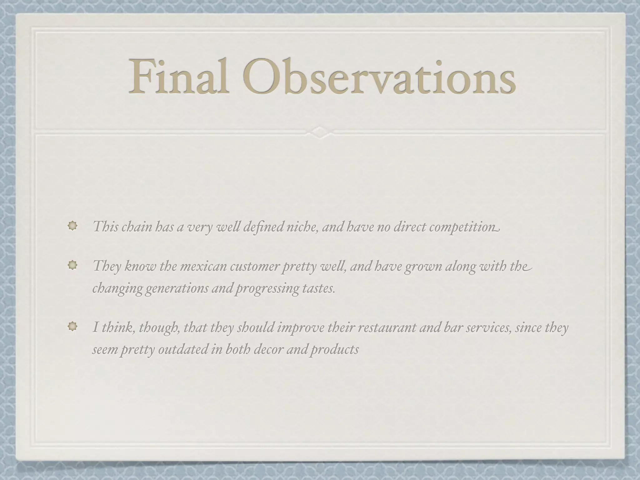 Final Observations

This chain has a very we& deﬁned niche, and have no direct competition

They know the mexican customer pretty we&, and have grown along with the
changing generations and progressing tastes.

I think, though, that they should improve their restaurant and bar services, since they
seem pretty outdated in both decor and products
 