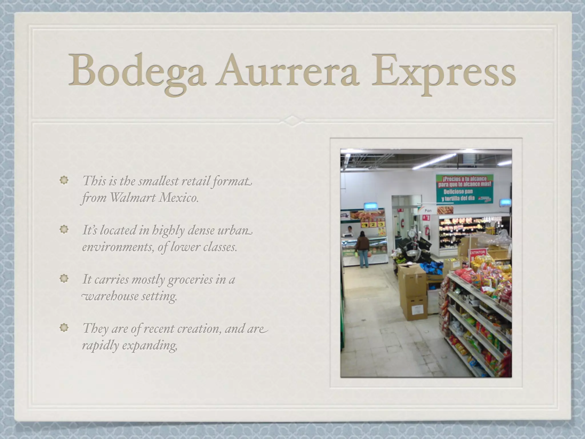 Bodega Aurrera Express

This is the sma&est retail format
+om W   almart Mexico.

It’s located in highly dense urban
environments, of lower classes.

It carries mostly groceries in a
warehouse setting.

They are of recent creation, and are
rapidly expanding,
 