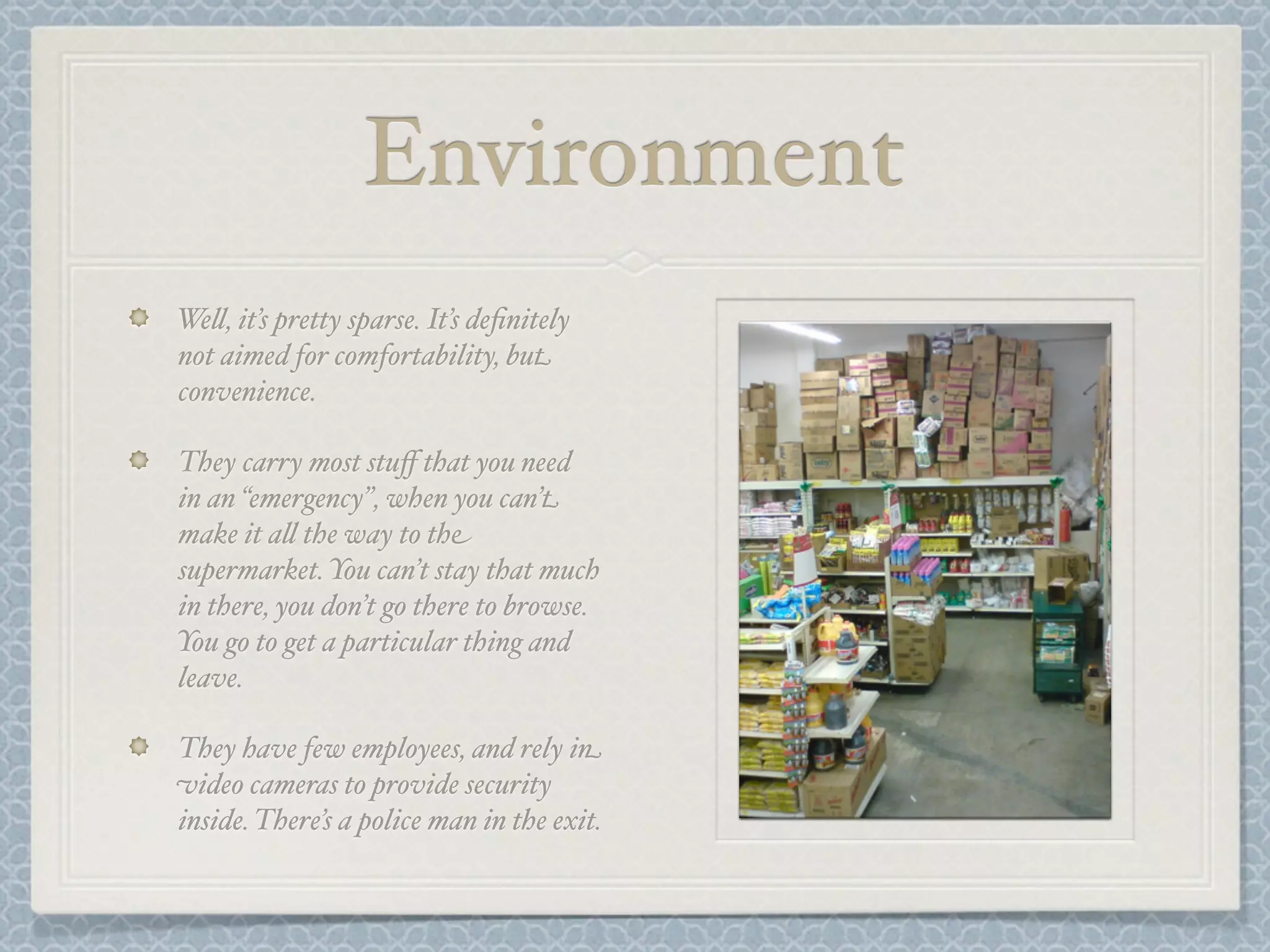 Environment
We&, it’s pretty sparse. It’s deﬁnitely
not aimed for comfortability, but
convenience.

They carry most stuﬀ that you need
in an “emergency”, when you can’t
make it a& the way to the
supermarket. You can’t stay that much
in there, you don’t go there to browse.
You go to get a particular thing and
leave.

They have few employees, and rely in
video cameras to provide security
inside. There’s a police man in the exit.
 