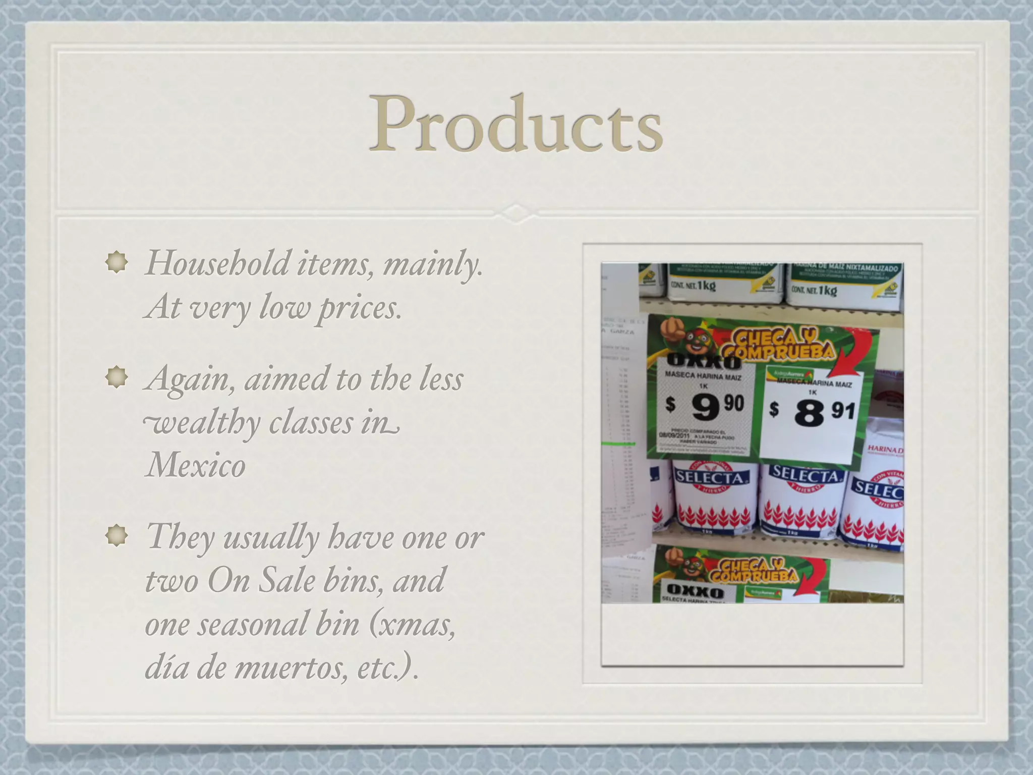 Products
Household items, mainly.
At very low prices.
Again, aimed to the less
wealthy classes in
Mexico
They usua&y have one or
two On Sale bins, and
one seasonal bin (xmas,
día de muertos, etc.).
 