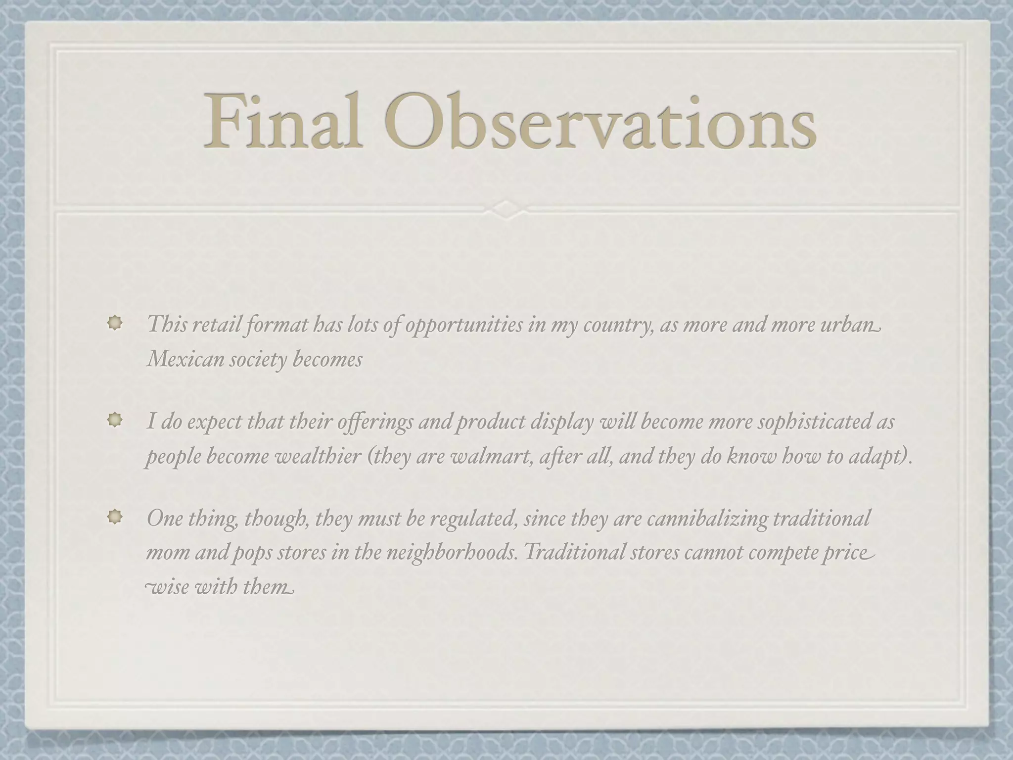 Final Observations

This retail format has lots of opportunities in my country, as more and more urban
Mexican society becomes

I do expect that their oﬀerings and product display wi& become more sophisticated as
people become wealthier (they are walmart, a-er a&, and they do know how to adapt).

One thing, though, they must be regulated, since they are cannibalizing traditional
mom and pops stores in the neighborhoods. Traditional stores cannot compete price
wise with them
 
