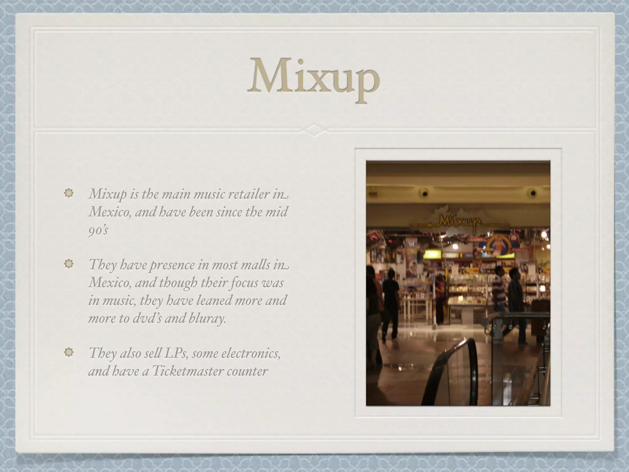 Mixup

Mixup is the main music retailer in
Mexico, and have been since the mid
90’s

They have presence in most ma&s in
Mexico, and though their focus was
in music, they have leaned more and
more to dvd’s and bluray.

They also se& LPs, some electronics,
and have a Ticketmaster counter
 