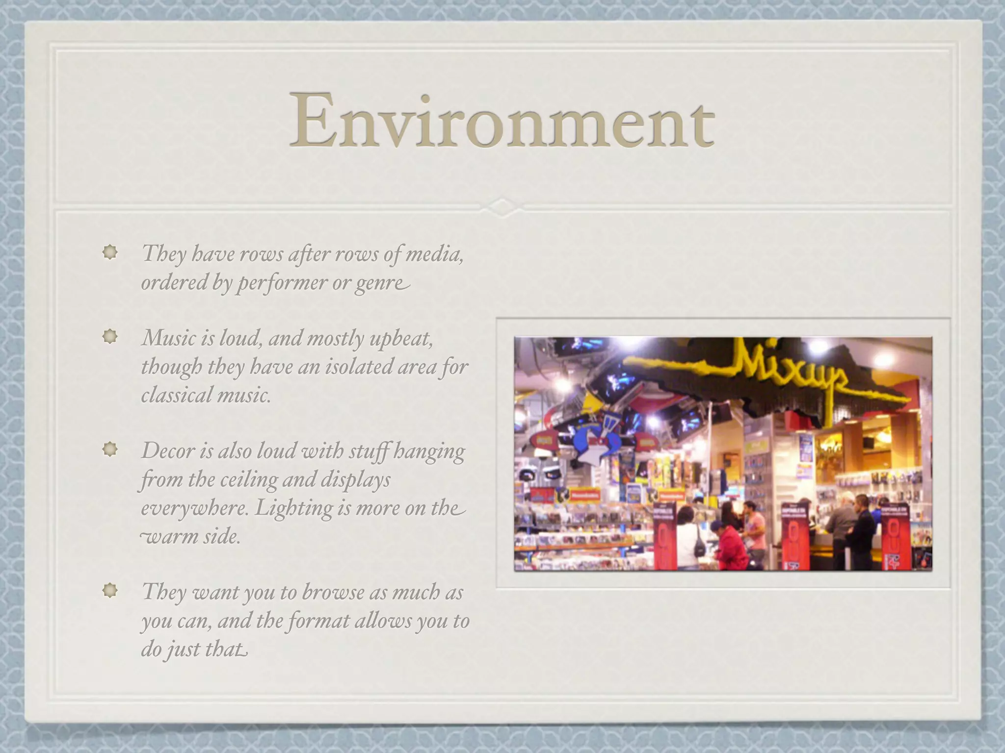 Environment
They have rows a-er rows of media,
ordered by performer or genre

Music is loud, and mostly upbeat,
though they have an isolated area for
classical music.

Decor is also loud with stuﬀ hanging
+om the ceiling and displays
everywhere. Lighting is more on the
warm side.

They want you to browse as much as
you can, and the format a&ows you to
do just that
 