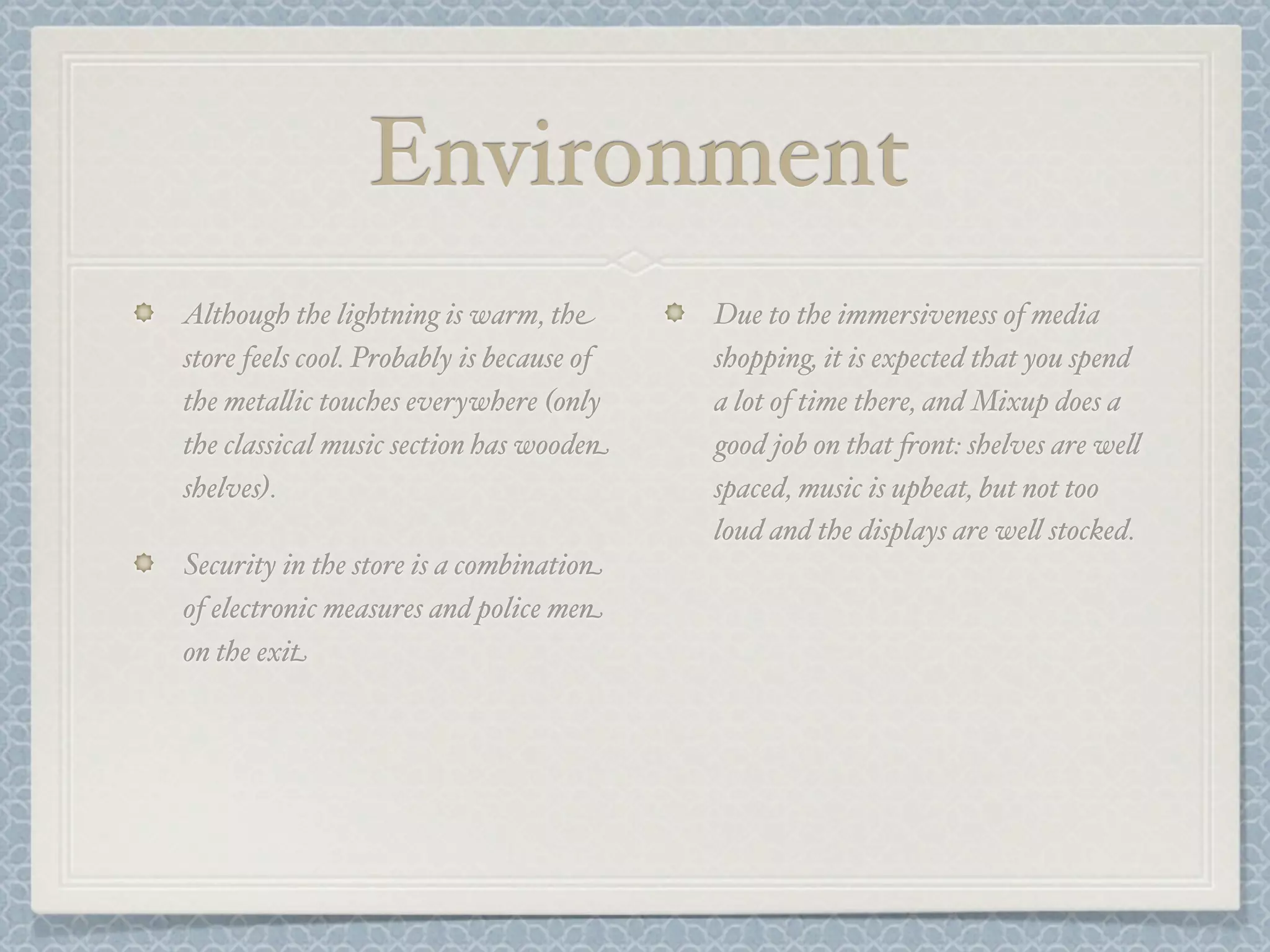 Environment
Although the lightning is warm, the        Due to the immersiveness of media
store feels cool. Probably is because of   shopping, it is expected that you spend
the meta&ic touches everywhere (only       a lot of time there, and Mixup does a
the classical music section has wooden     good job on that +ont: shelves are we&
shelves).                                  spaced, music is upbeat, but not too
                                           loud and the displays are we& stocked.
Security in the store is a combination
of electronic measures and police men
on the exit
 