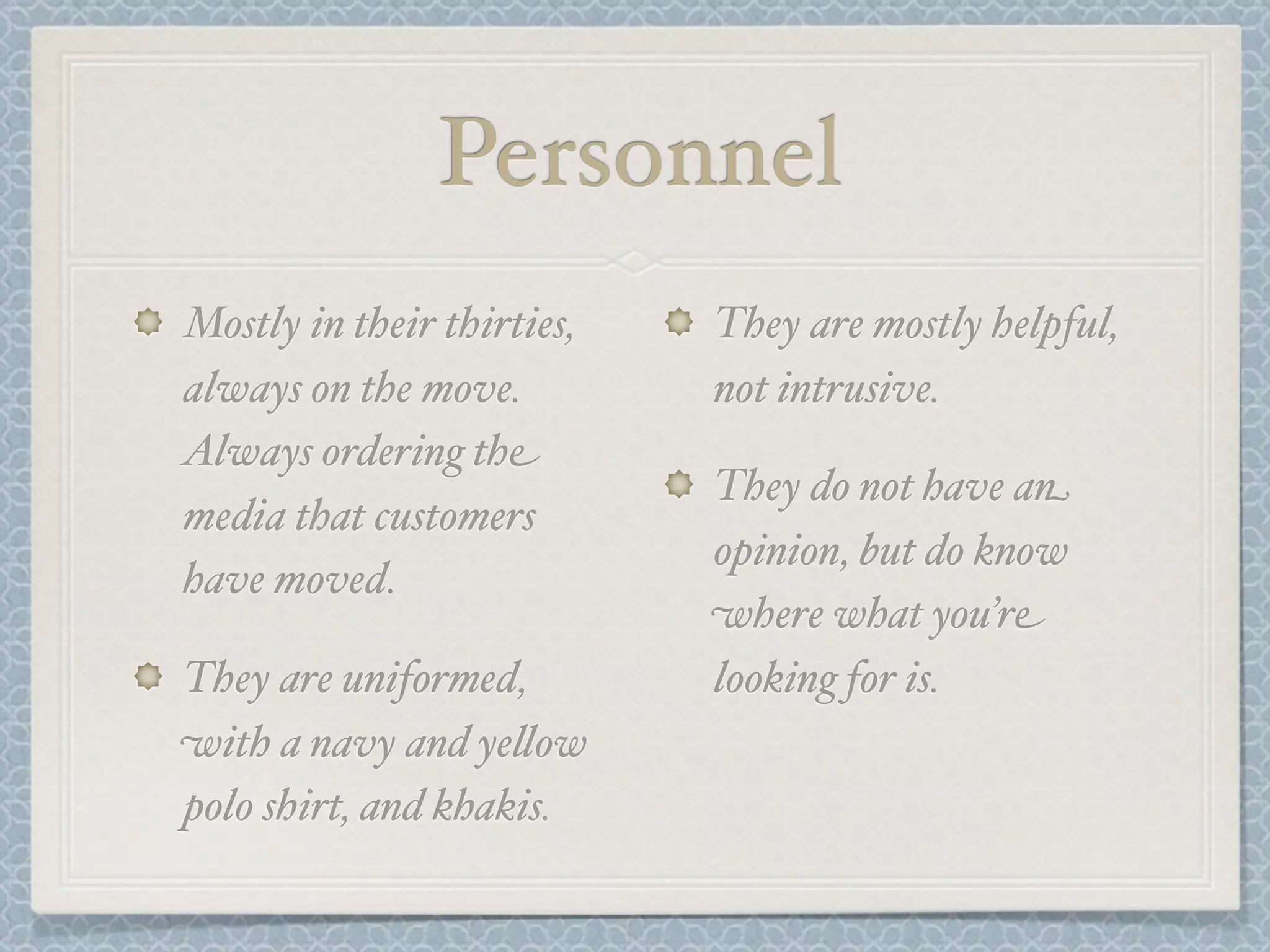 Personnel
Mostly in their thirties,   They are mostly helpful,
always on the move.         not intrusive.
Always ordering the
                            They do not have an
media that customers
                            opinion, but do know
have moved.
                            where what you’re
They are uniformed,         looking for is.
with a navy and ye&ow
polo shirt, and khakis.
 