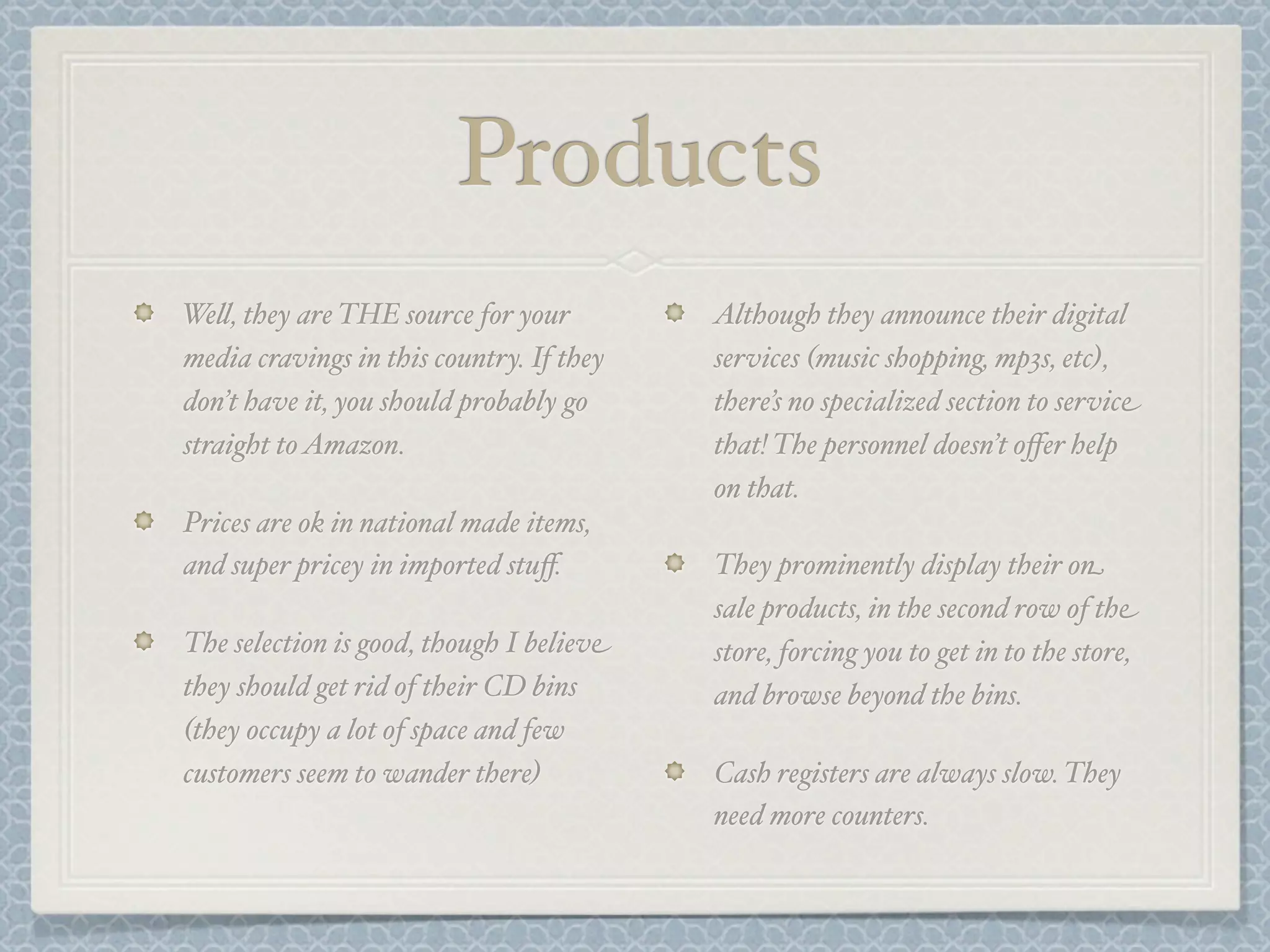 Products
We&, they are THE source for your         Although they announce their digital
media cravings in this country. If they   services (music shopping, mp3s, etc),
don’t have it, you should probably go     there’s no specialized section to service
straight to Amazon.                       that! The personnel doesn’t oﬀer help
                                          on that.
Prices are ok in national made items,
and super pricey in imported stuﬀ.        They prominently display their on
                                          sale products, in the second row of the
The selection is good, though I believe   store, forcing you to get in to the store,
they should get rid of their CD bins      and browse beyond the bins.
(they occupy a lot of space and few
customers seem to wander there)           Cash registers are always slow. They
                                          need more counters.
 