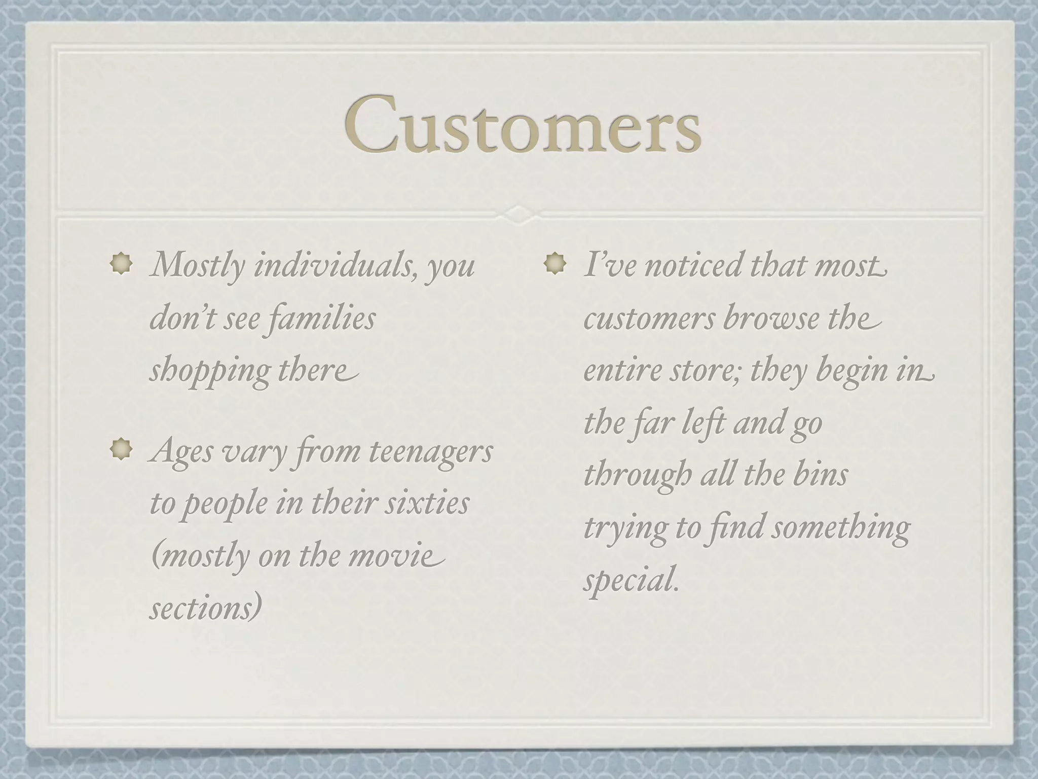 Customers
Mostly individuals, you      I’ve noticed that most
don’t see families           customers browse the
shopping there               entire store; they begin in
                             the far le- and go
Ages vary +om teenagers
                             through a& the bins
to people in their sixties
                             trying to ﬁnd something
(mostly on the movie
                             special.
sections)
 