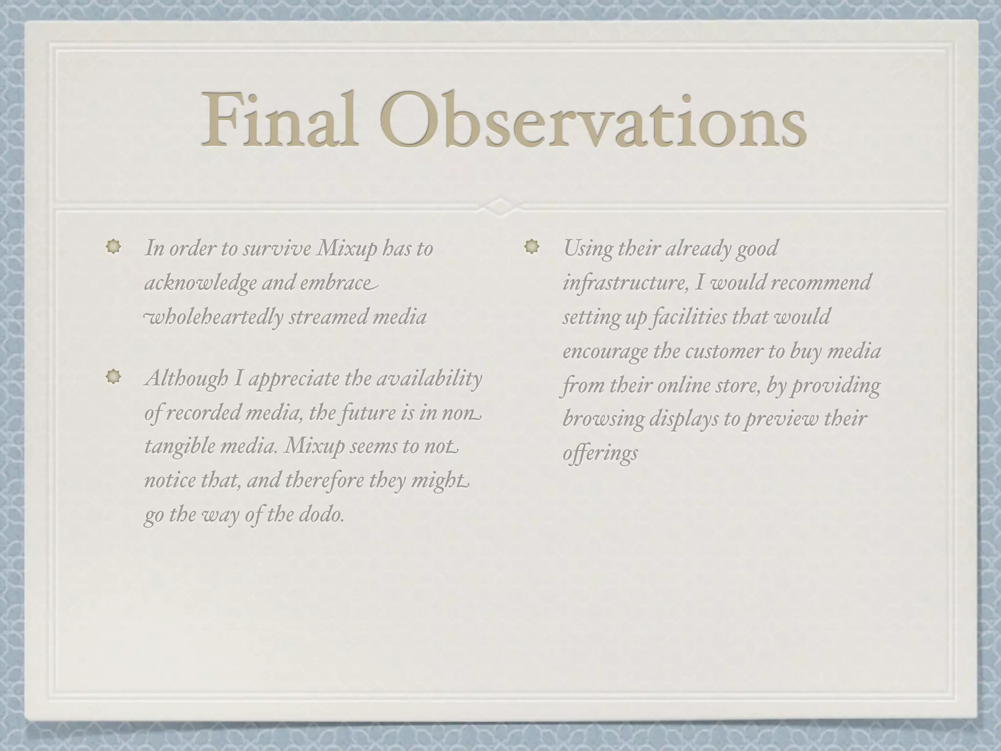 Final Observations
In order to survive Mixup has to          Using their already good
acknowledge and embrace                   in+astructure, I would recommend
wholeheartedly streamed media             setting up facilities that would
                                          encourage the customer to buy media
Although I appreciate the availability    +om their online store, by providing
of recorded media, the future is in non   browsing displays to preview their
tangible media. Mixup seems to not        oﬀerings
notice that, and therefore they might
go the way of the dodo.
 