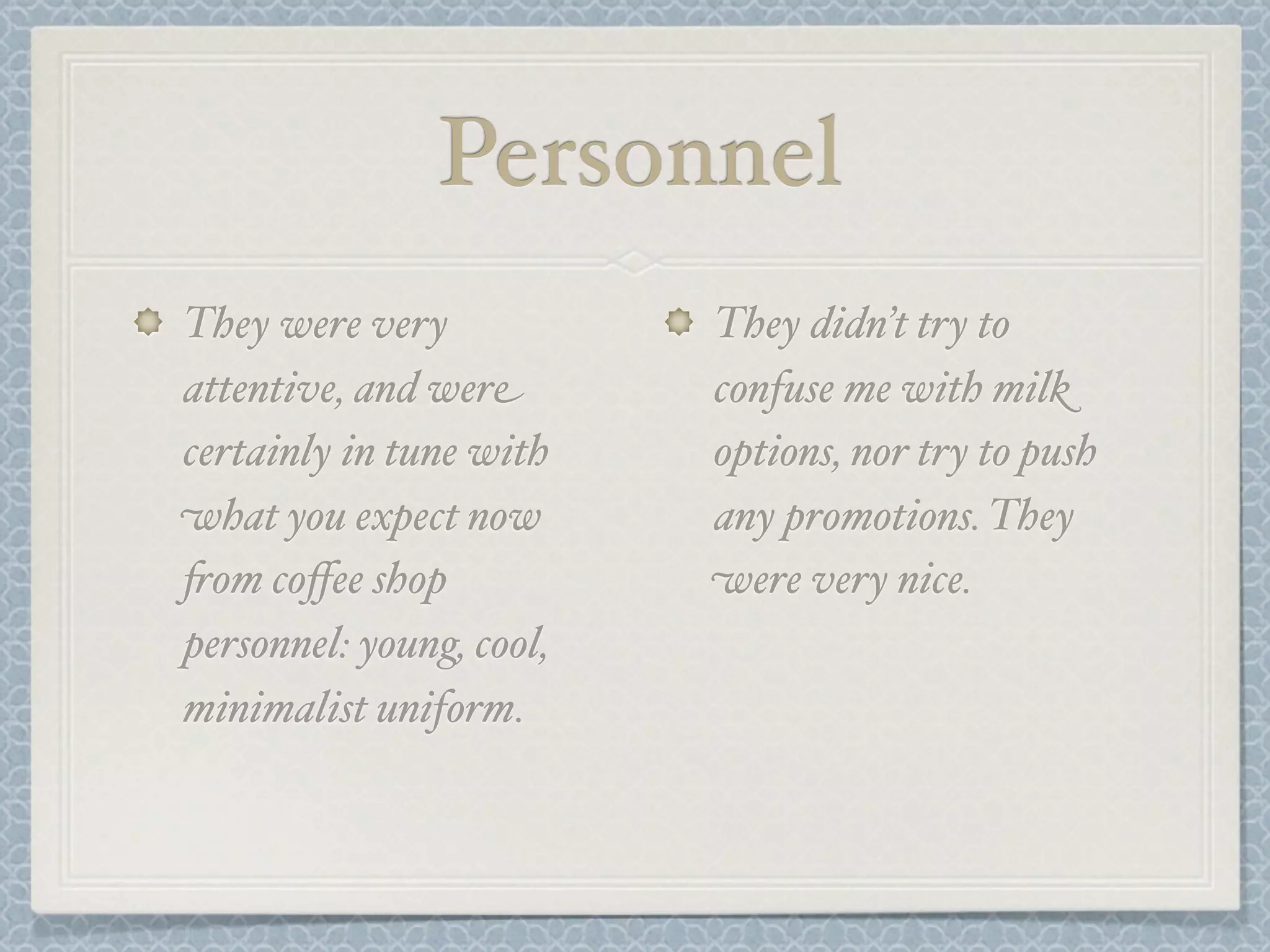Personnel
They were very            They didn’t try to
attentive, and were       confuse me with milk
certainly in tune with    options, nor try to push
what you expect now       any promotions. They
+om coﬀee shop            were very nice.
personnel: young, cool,
minimalist uniform.
 