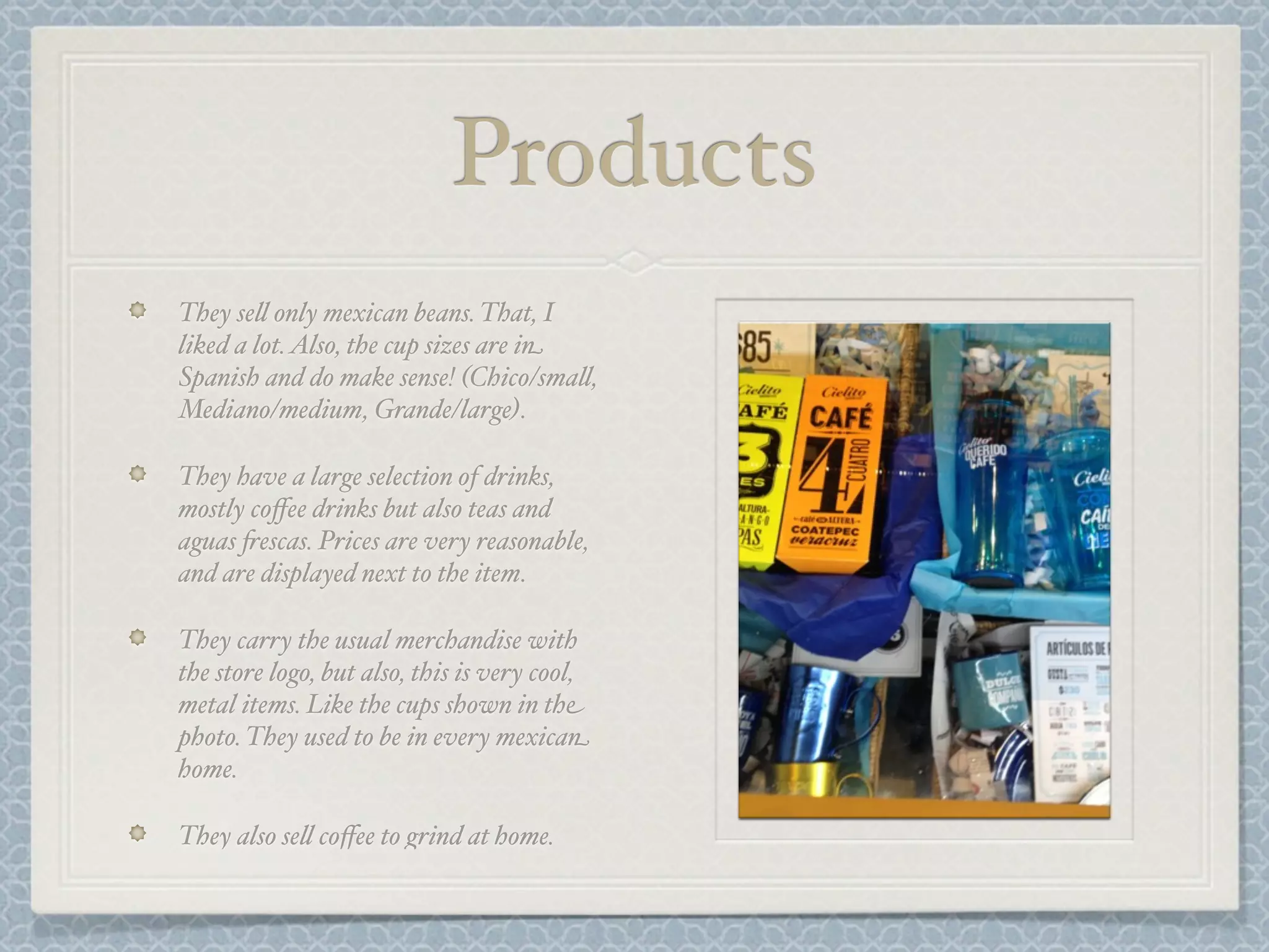 Products
They se& only mexican beans. That, I
liked a lot. Also, the cup sizes are in
Spanish and do make sense! (Chico/sma&,
Mediano/medium, Grande/large).

They have a large selection of drinks,
mostly coﬀee drinks but also teas and
aguas +escas. Prices are very reasonable,
and are displayed next to the item.

They carry the usual merchandise with
the store logo, but also, this is very cool,
metal items. Like the cups shown in the
photo. They used to be in every mexican
home.

They also se& coﬀee to grind at home.
 