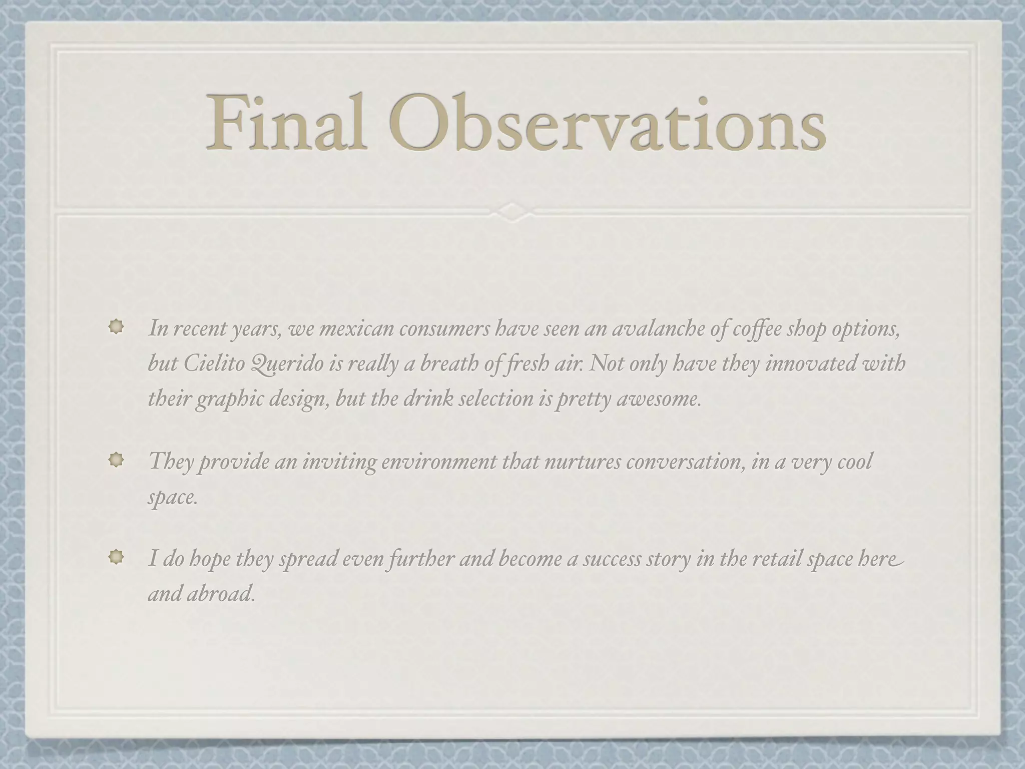 Final Observations

In recent years, we mexican consumers have seen an avalanche of coﬀee shop options,
but Cielito Querido is rea&y a breath of +esh air. Not only have they innovated with
their graphic design, but the drink selection is pretty awesome.

They provide an inviting environment that nurtures conversation, in a very cool
space.

I do hope they spread even further and become a success story in the retail space here
and abroad.
 