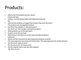 Products:
•   What is the first product do you notice?
    Creams for face
•   Is there a central display table with featured products?
    Yes
•   How are the products arranged? By function? By price? By color?
    The products are arranged by function.
•   Are there free samples or demonstration?
    Yes, there are free samples and demonstrations.
•   What products are at the eye level?
•   Creams are at the aye level
•   What items in the store are in the least accesible locations?
    Exfoliants
•   Where are the most and the least expensive products located?
    The most expensive are at the end of the store. The least expensive are at the entrance.
•   Are the prices eaasy to find?
    No, the prices are not easy to find.
•   Are the impulse items near the cash register?
     No, they are not.
 