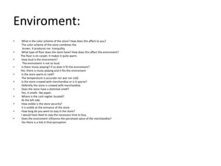 Enviroment:
•   What is the color scheme of the store? How does this affect to you?
    The color scheme of the store combines the
     brown. It produces me tranquility.
•   What type of floor does the store have? How does this affect the enviroment?
    The floor is on carpet. It makes it quite warm.
•   How loud is the enviroment?
     The enviroment is not so loud.
•   Is there music playing? If so does it fit the enviroment?
    Yes, there is music playing and it fits the enviroment
•   Is the store warm or cold?
    The temperature is accurate nor war nor cold.
•   Is the store crowed with merchandise or is it sparse?
    Defenitly the store is crowed with merchandise.
•   Does the store have a distictive smell?
    Yes, it smells like paper.
•   Where is the cash regiter located?
    At the left side.
•   How visible is the store security?
    It is visible at the entrance of the store
•   How long do you want to stay in the store?
    I would have liked to stay the necessary time to buy.
•   Does the enviroment influence the perceived value of the merchandise?
    Yes there is a link in that perception
 