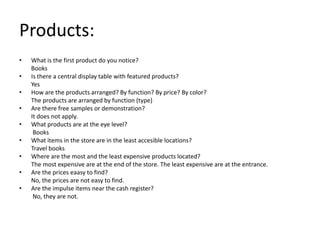 Products:
•   What is the first product do you notice?
    Books
•   Is there a central display table with featured products?
    Yes
•   How are the products arranged? By function? By price? By color?
    The products are arranged by function (type)
•   Are there free samples or demonstration?
    It does not apply.
•   What products are at the eye level?
     Books
•   What items in the store are in the least accesible locations?
    Travel books
•   Where are the most and the least expensive products located?
    The most expensive are at the end of the store. The least expensive are at the entrance.
•   Are the prices eaasy to find?
    No, the prices are not easy to find.
•   Are the impulse items near the cash register?
     No, they are not.
 