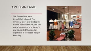 AMERICAN EAGLE
• The fixtures here were
thoughtfully planned. The
inventory is not over the top like
GAP or Nordstrom Rack, and the
use of suspension (a la Barney’s)
and plants (JNBY) created an
experience in the space, not just
branding.
 