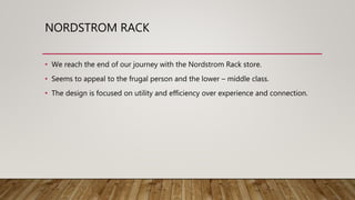 NORDSTROM RACK
• We reach the end of our journey with the Nordstrom Rack store.
• Seems to appeal to the frugal person and the lower – middle class.
• The design is focused on utility and efficiency over experience and connection.
 
