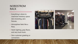 NORDSTROM
RACK
• Everything is done to
maximize inventory space.
Zero branding, zero
fixtures.
• Atmosphere feels like a
Ross.
• Harsh lighting, grey floors,
and very loud music.
• Zero customer greeting or
connection.
 