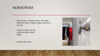 NORDSTROM
• The women’s designers floor: All white,
reflective floors, brighter lights, and birch
accents.
• Creates a space for the
clothes to take center
stage.
• Contrast this with…
 