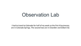 Observation Lab
I had to travel to Colorado for half of my week so the first 4 businesses
are in Colorado Springs. The second two are in Chandler and Gilbert AZ.
 