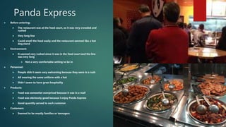 Panda Express
 Before entering:
 The restaurant was at the food court, so it was very crowded and
rushed
 Very long line
 Could smell the food easily and the restaurant seemed like a hot
dog stand
 Environment:
 It seemed very rushed since it was in the food court and the line
was very long
 Not a very comfortable setting to be in
 Personnel:
 People didn’t seem very welcoming because they were in a rush
 All wearing the same uniform with a hot
 Didn’t seem to have great hospitality
 Products:
 Food was somewhat overpriced because it was in a mall
 Food was obviously good because I enjoy Panda Express
 Good quantity served to each customer
 Customers:
 Seemed to be mostly families or teenagers
 