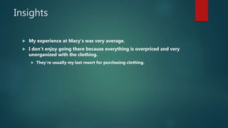 Insights
 My experience at Macy’s was very average.
 I don’t enjoy going there because everything is overpriced and very
unorganized with the clothing.
 They’re usually my last resort for purchasing clothing.
 