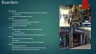 Boarders
 Before entering:
 The store was somewhat intimidating to enter because it had a demographic
 Skater shop
 Very colorful clothing displayed in the front
 Environment:
 The store had A LOT OF CLOTHING
 Seemed like everything was stacked over each other
 Employees were very nice and welcoming
 Very long store to walk through
 Personnel:
 Employees seemed to wear the clothes that was being sold there
 No uniforms
 Very nice and approachable
 Young employees that seemed like skaters or hippie stereotype (16-23)
 Products:
 Clothing was more for the skater community
 Very overpriced
 Kind of difficult to find what you wanted with so much clothing sold
 Customers:
 Very young customers (14-21)
 Typically people that enjoyed skating or dressing very colorful and edgy
 People seemed to just be looking and not purchasing items
 