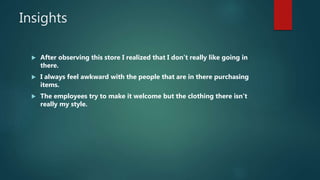Insights
 After observing this store I realized that I don’t really like going in
there.
 I always feel awkward with the people that are in there purchasing
items.
 The employees try to make it welcome but the clothing there isn’t
really my style.
 
