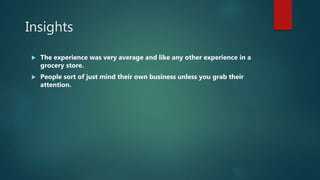 Insights
 The experience was very average and like any other experience in a
grocery store.
 People sort of just mind their own business unless you grab their
attention.
 
