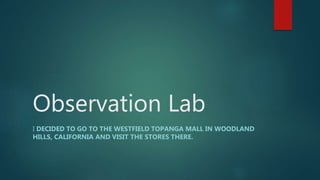 Observation Lab
I DECIDED TO GO TO THE WESTFIELD TOPANGA MALL IN WOODLAND
HILLS, CALIFORNIA AND VISIT THE STORES THERE.
 