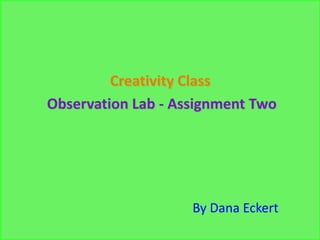 Creativity Class
Observation Lab - Assignment Two




                    By Dana Eckert
 