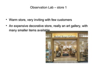 Observation Lab – store 1



    Warm store, very inviting with few customers

    An expensive decorative store, really an art gallery, with
    many smaller items available
 