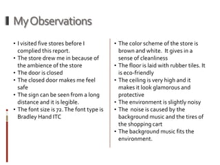 My Observations
• I visited five stores before I            • The color scheme of the store is
    complied this report.                       brown and white. It gives in a
•   The store drew me in because of             sense of cleanliness
    the ambience of the store               •   The floor is laid with rubber tiles. It
•   The door is closed                          is eco-friendly
•   The closed door makes me feel           •   The ceiling is very high and it
    safe                                        makes it look glamorous and
•   The sign can be seen from a long            protective
    distance and it is legible.             •   The environment is slightly noisy
•   The font size is 72. The font type is   •   The noise is caused by the
    Bradley Hand ITC                            background music and the tires of
                                                the shopping cart
                                            •   The background music fits the
                                                environment.
 