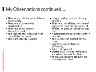My Observations continued….
• The store is cold because of the air   • I stayed in the store for 1 hour 30
    conditioning.                          minutes
•   The store is crowed with             • The store that affects the value of
    merchandise                            some items and the environment
•   The store doesn’t have a               affects the price of some products
    distinctive smell                      too
•   The cash register is located near    • A salesperson made contact after 5
    the exit (by the door)                 minutes
•   The store security is visible        • The salesperson doesn’t have a
                                           script
                                         • Customers aren’t treated
                                           differently
                                         • Juice is at eyelevel
                                         • Electronics arranged in the back
                                           are in least accessible place
                                         • The least expensive products are
                                           on the ground floor
 