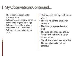 My Observations Continued…
• The ratio of salesperson to         • I first noticed the stack of bottle
  customer is 1:1                       water
• Salespersons are mostly female in   • There is no central display of
  between 18 to 30 years of age         products
• Salespeople use the products
                                      • The items are placed on the
• Salespeople wear a uniform
• Salespeople match the stores
                                        shelf
  image                               • The products are arranged by
                                        function then by price. Color
                                        isn’t involved
                                      • Not all items have free samples.
                                        The sun glasses have free
                                        samples.
 
