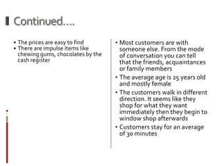 Continued….
• The prices are easy to find      • Most customers are with
• There are impulse items like       someone else. From the mode
 chewing gums, chocolates by the     of conversation you can tell
 cash register                       that the friends, acquaintances
                                     or family members
                                   • The average age is 25 years old
                                     and mostly female
                                   • The customers walk in different
                                     direction. It seems like they
                                     shop for what they want
                                     immediately then they begin to
                                     window shop afterwards
                                   • Customers stay for an average
                                     of 30 minutes
 
