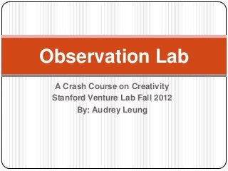 Observation Lab
  A Crash Course on Creativity
 Stanford Venture Lab Fall 2012
       By: Audrey Leung
 