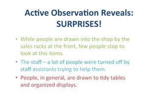 Ac5ve	
  Observa5on	
  Reveals:	
  	
  
                SURPRISES!	
  
•  While	
  people	
  are	
  drawn	
  into	
  the	
  shop	
  by	
  the	
  
   sales	
  racks	
  at	
  the	
  front,	
  few	
  people	
  stop	
  to	
  
   look	
  at	
  this	
  items.	
  
•  The	
  staﬀ	
  –	
  a	
  lot	
  of	
  people	
  were	
  turned	
  oﬀ	
  by	
  
   staﬀ	
  assistants	
  trying	
  to	
  help	
  them.	
  	
  	
  
•  People,	
  in	
  general,	
  are	
  drawn	
  to	
  (dy	
  tables	
  
   and	
  organized	
  displays.	
  
 