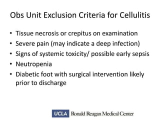 Obs Unit Exclusion Criteria for Cellulitis
•
•
•
•
•

Tissue necrosis or crepitus on examination
Severe pain (may indicate a deep infection)
Signs of systemic toxicity/ possible early sepsis
Neutropenia
Diabetic foot with surgical intervention likely
prior to discharge

 