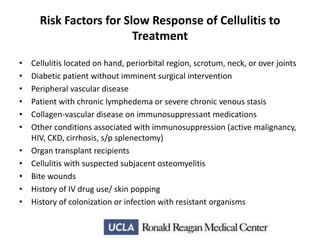 Risk Factors for Slow Response of Cellulitis to
Treatment
•
•
•
•
•
•
•
•
•
•
•

Cellulitis located on hand, periorbital region, scrotum, neck, or over joints
Diabetic patient without imminent surgical intervention
Peripheral vascular disease
Patient with chronic lymphedema or severe chronic venous stasis
Collagen-vascular disease on immunosuppressant medications
Other conditions associated with immunosuppression (active malignancy,
HIV, CKD, cirrhosis, s/p splenectomy)
Organ transplant recipients
Cellulitis with suspected subjacent osteomyelitis
Bite wounds
History of IV drug use/ skin popping
History of colonization or infection with resistant organisms

 