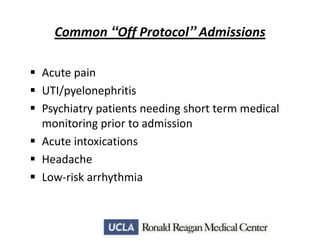 Common “Off Protocol” Admissions
 Acute pain
 UTI/pyelonephritis
 Psychiatry patients needing short term medical
monitoring prior to admission
 Acute intoxications
 Headache
 Low-risk arrhythmia

 