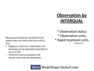 Observation by
INTERQUAL

Observation should be considered if the
patient does not meet acute care criteria
and,
• Diagnosis, treatment, stabilization and
discharge can be expected reasonably to
occur in 24H
• Treatment and or procedures will
require more than 6H observation

* Observation status
* Observation units
* Rapid treatment units
*

Mckesson©

 